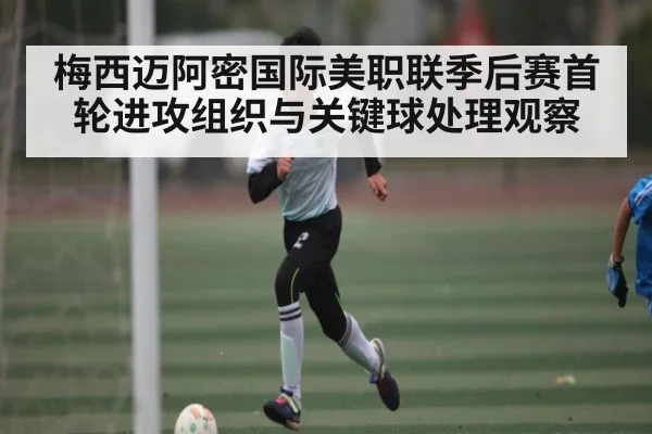 梅西迈阿密国际美职联季后赛首轮进攻组织与关键球处理观察 | kaiyun